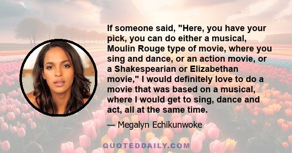 If someone said, Here, you have your pick, you can do either a musical, Moulin Rouge type of movie, where you sing and dance, or an action movie, or a Shakespearian or Elizabethan movie, I would definitely love to do a