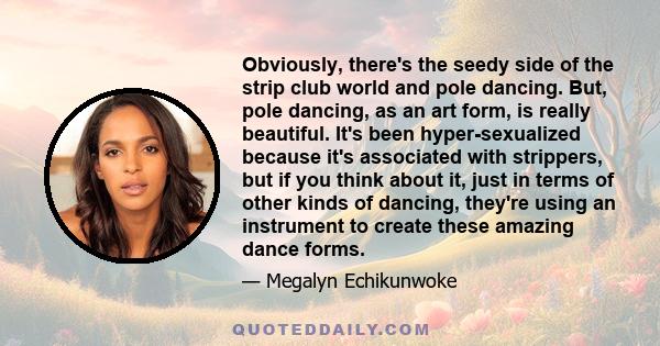 Obviously, there's the seedy side of the strip club world and pole dancing. But, pole dancing, as an art form, is really beautiful. It's been hyper-sexualized because it's associated with strippers, but if you think