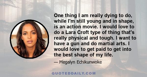 One thing I am really dying to do, while I'm still young and in shape, is an action movie. I would love to do a Lara Croft type of thing that's really physical and tough. I want to have a gun and do martial arts. I