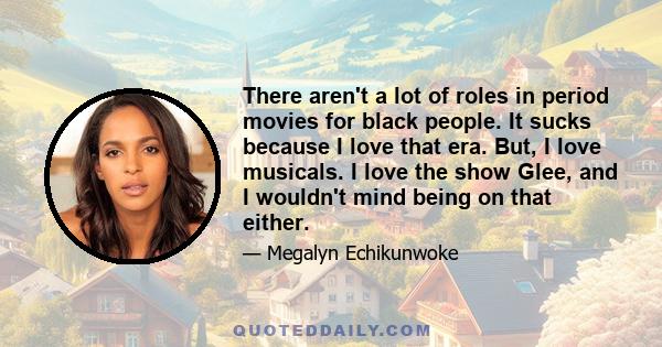 There aren't a lot of roles in period movies for black people. It sucks because I love that era. But, I love musicals. I love the show Glee, and I wouldn't mind being on that either.