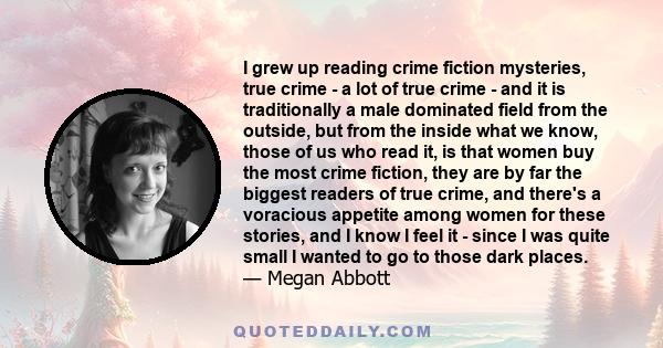 I grew up reading crime fiction mysteries, true crime - a lot of true crime - and it is traditionally a male dominated field from the outside, but from the inside what we know, those of us who read it, is that women buy 