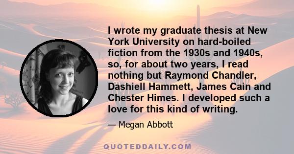 I wrote my graduate thesis at New York University on hard-boiled fiction from the 1930s and 1940s, so, for about two years, I read nothing but Raymond Chandler, Dashiell Hammett, James Cain and Chester Himes. I