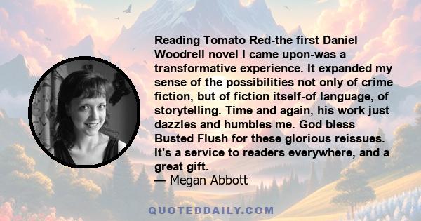 Reading Tomato Red-the first Daniel Woodrell novel I came upon-was a transformative experience. It expanded my sense of the possibilities not only of crime fiction, but of fiction itself-of language, of storytelling.