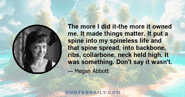 The more I did it-the more it owned me. It made things matter. It put a spine into my spineless life and that spine spread, into backbone, ribs, collarbone, neck held high. It was something. Don't say it wasn't.