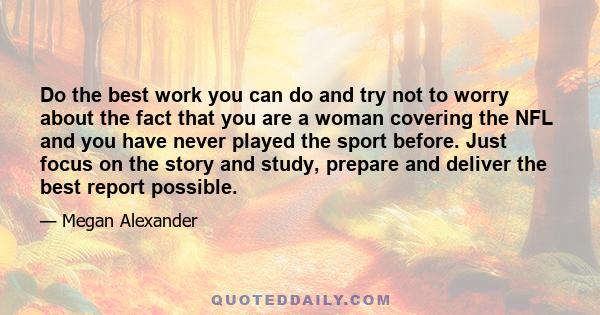 Do the best work you can do and try not to worry about the fact that you are a woman covering the NFL and you have never played the sport before. Just focus on the story and study, prepare and deliver the best report