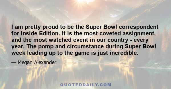 I am pretty proud to be the Super Bowl correspondent for Inside Edition. It is the most coveted assignment, and the most watched event in our country - every year. The pomp and circumstance during Super Bowl week