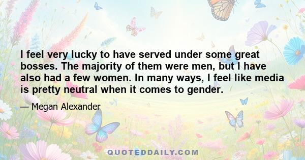 I feel very lucky to have served under some great bosses. The majority of them were men, but I have also had a few women. In many ways, I feel like media is pretty neutral when it comes to gender.