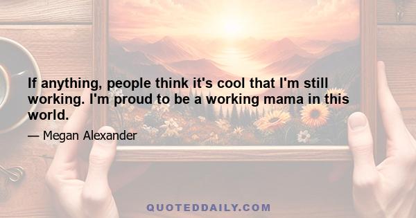 If anything, people think it's cool that I'm still working. I'm proud to be a working mama in this world.