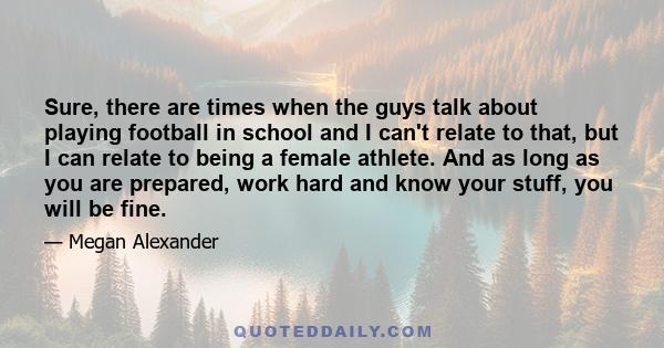 Sure, there are times when the guys talk about playing football in school and I can't relate to that, but I can relate to being a female athlete. And as long as you are prepared, work hard and know your stuff, you will