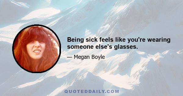 Being sick feels like you're wearing someone else's glasses.