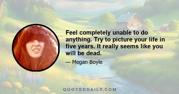 Feel completely unable to do anything. Try to picture your life in five years. It really seems like you will be dead.