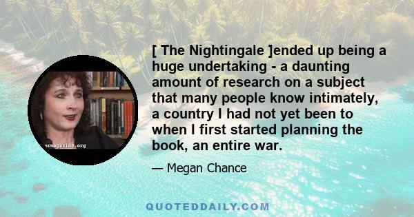 [ The Nightingale ]ended up being a huge undertaking - a daunting amount of research on a subject that many people know intimately, a country I had not yet been to when I first started planning the book, an entire war.