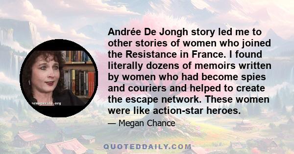 Andrée De Jongh story led me to other stories of women who joined the Resistance in France. I found literally dozens of memoirs written by women who had become spies and couriers and helped to create the escape network. 