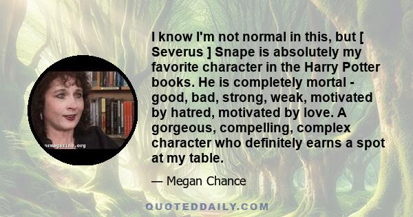 I know I'm not normal in this, but [ Severus ] Snape is absolutely my favorite character in the Harry Potter books. He is completely mortal - good, bad, strong, weak, motivated by hatred, motivated by love. A gorgeous,