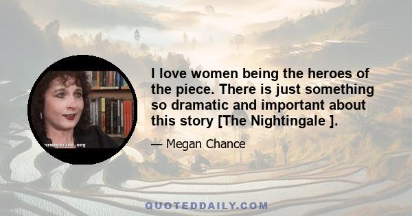 I love women being the heroes of the piece. There is just something so dramatic and important about this story [The Nightingale ].