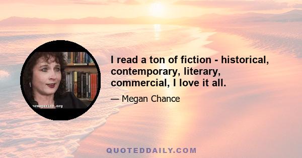 I read a ton of fiction - historical, contemporary, literary, commercial, I love it all.