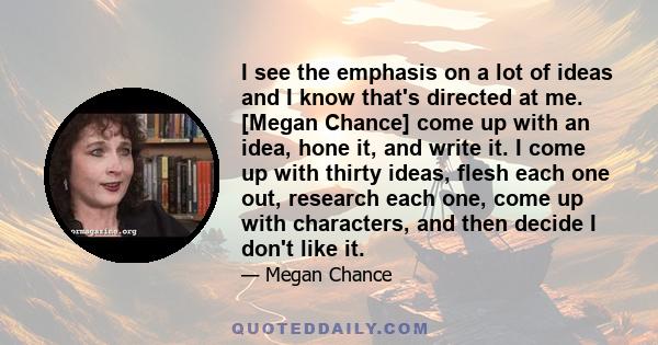 I see the emphasis on a lot of ideas and I know that's directed at me. [Megan Chance] come up with an idea, hone it, and write it. I come up with thirty ideas, flesh each one out, research each one, come up with