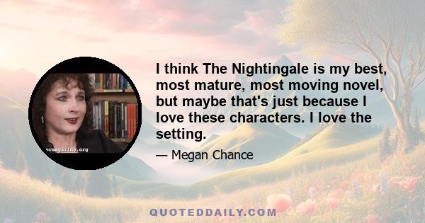 I think The Nightingale is my best, most mature, most moving novel, but maybe that's just because I love these characters. I love the setting.