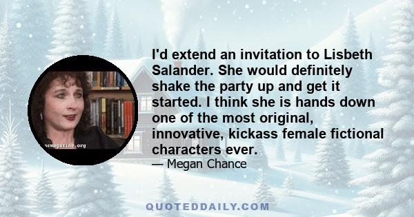 I'd extend an invitation to Lisbeth Salander. She would definitely shake the party up and get it started. I think she is hands down one of the most original, innovative, kickass female fictional characters ever.