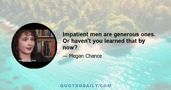 Impatient men are generous ones. Or haven't you learned that by now?