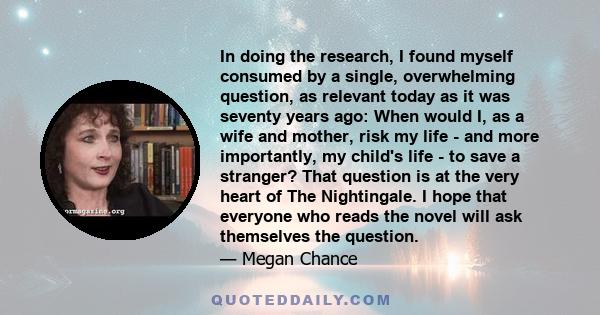 In doing the research, I found myself consumed by a single, overwhelming question, as relevant today as it was seventy years ago: When would I, as a wife and mother, risk my life - and more importantly, my child's life