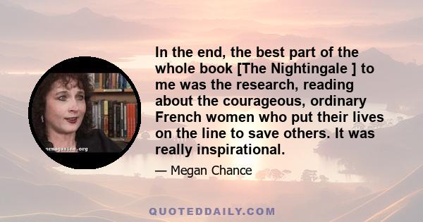 In the end, the best part of the whole book [The Nightingale ] to me was the research, reading about the courageous, ordinary French women who put their lives on the line to save others. It was really inspirational.