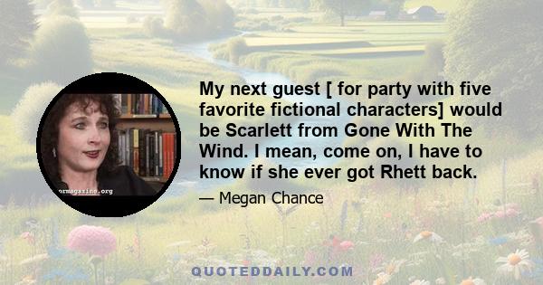 My next guest [ for party with five favorite fictional characters] would be Scarlett from Gone With The Wind. I mean, come on, I have to know if she ever got Rhett back.