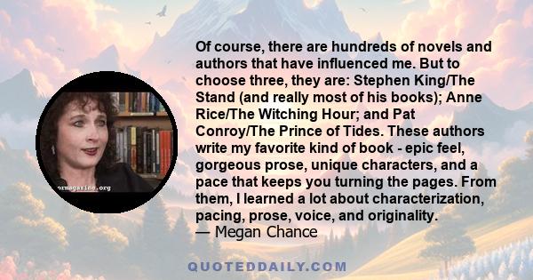 Of course, there are hundreds of novels and authors that have influenced me. But to choose three, they are: Stephen King/The Stand (and really most of his books); Anne Rice/The Witching Hour; and Pat Conroy/The Prince