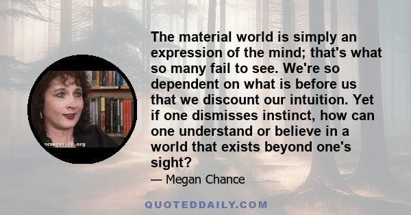 The material world is simply an expression of the mind; that's what so many fail to see. We're so dependent on what is before us that we discount our intuition. Yet if one dismisses instinct, how can one understand or