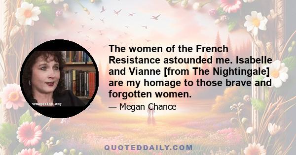 The women of the French Resistance astounded me. Isabelle and Vianne [from The Nightingale] are my homage to those brave and forgotten women.