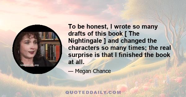 To be honest, I wrote so many drafts of this book [ The Nightingale ] and changed the characters so many times; the real surprise is that I finished the book at all.