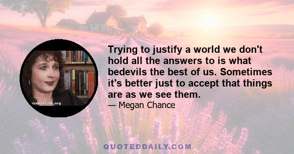 Trying to justify a world we don't hold all the answers to is what bedevils the best of us. Sometimes it's better just to accept that things are as we see them.