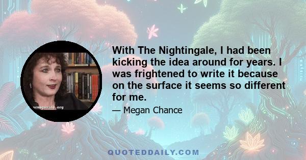 With The Nightingale, I had been kicking the idea around for years. I was frightened to write it because on the surface it seems so different for me.