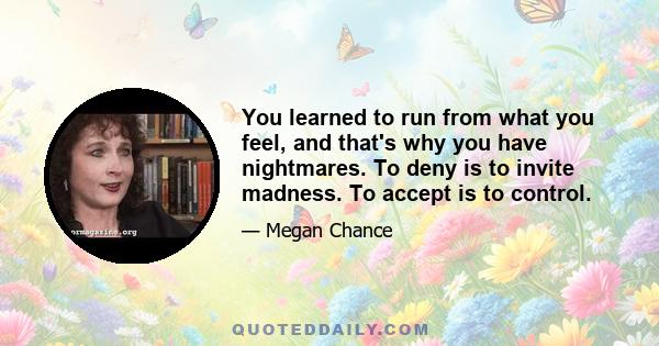 You learned to run from what you feel, and that's why you have nightmares. To deny is to invite madness. To accept is to control.