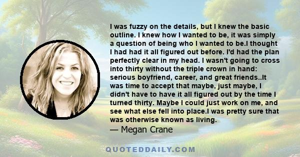 I was fuzzy on the details, but I knew the basic outline. I knew how I wanted to be, it was simply a question of being who I wanted to be.I thought I had had it all figured out before. I'd had the plan perfectly clear