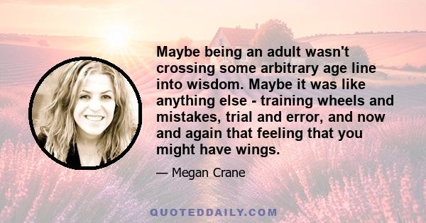 Maybe being an adult wasn't crossing some arbitrary age line into wisdom. Maybe it was like anything else - training wheels and mistakes, trial and error, and now and again that feeling that you might have wings.