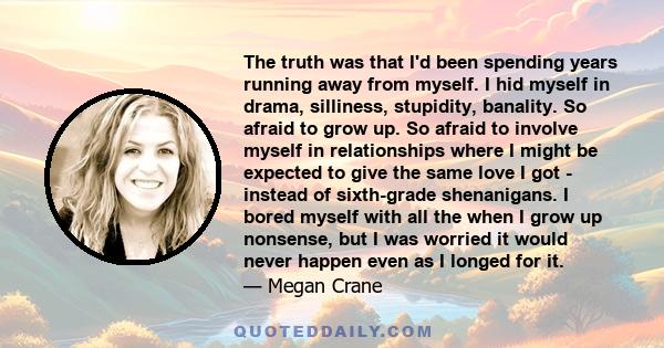 The truth was that I'd been spending years running away from myself. I hid myself in drama, silliness, stupidity, banality. So afraid to grow up. So afraid to involve myself in relationships where I might be expected to 