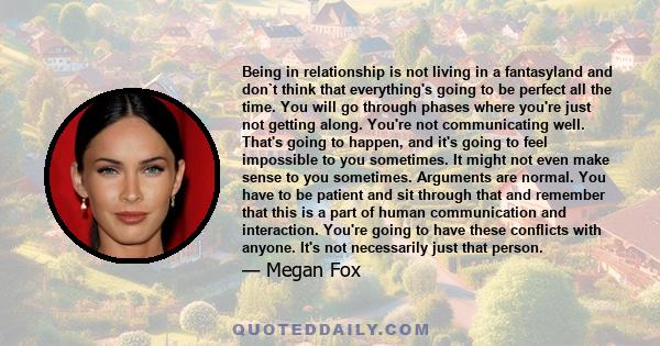 Being in relationship is not living in a fantasyland and don`t think that everything's going to be perfect all the time. You will go through phases where you're just not getting along. You're not communicating well.