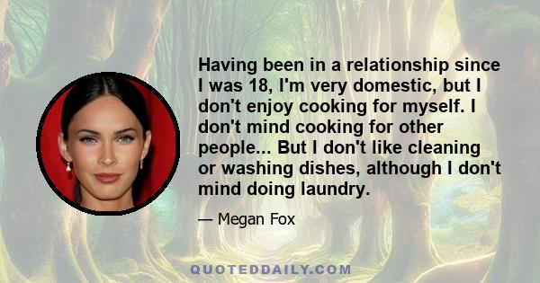 Having been in a relationship since I was 18, I'm very domestic, but I don't enjoy cooking for myself. I don't mind cooking for other people... But I don't like cleaning or washing dishes, although I don't mind doing