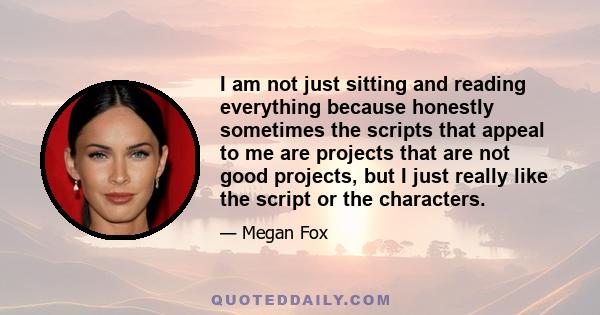 I am not just sitting and reading everything because honestly sometimes the scripts that appeal to me are projects that are not good projects, but I just really like the script or the characters.