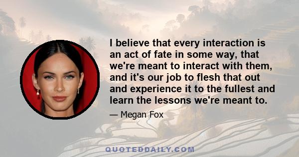 I believe that every interaction is an act of fate in some way, that we're meant to interact with them, and it's our job to flesh that out and experience it to the fullest and learn the lessons we're meant to.