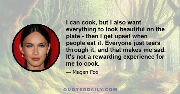 I can cook, but I also want everything to look beautiful on the plate - then I get upset when people eat it. Everyone just tears through it, and that makes me sad. It's not a rewarding experience for me to cook.