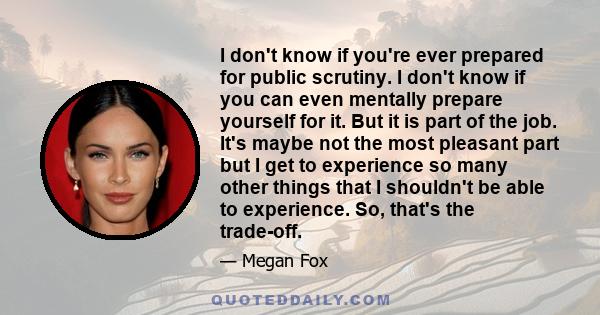 I don't know if you're ever prepared for public scrutiny. I don't know if you can even mentally prepare yourself for it. But it is part of the job. It's maybe not the most pleasant part but I get to experience so many