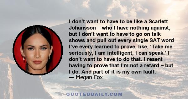 I don’t want to have to be like a Scarlett Johansson – who I have nothing against, but I don’t want to have to go on talk shows and pull out every single SAT word I’ve every learned to prove, like, ‘Take me seriously, I 