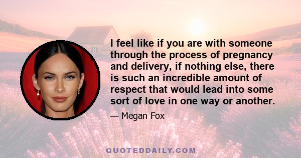 I feel like if you are with someone through the process of pregnancy and delivery, if nothing else, there is such an incredible amount of respect that would lead into some sort of love in one way or another.