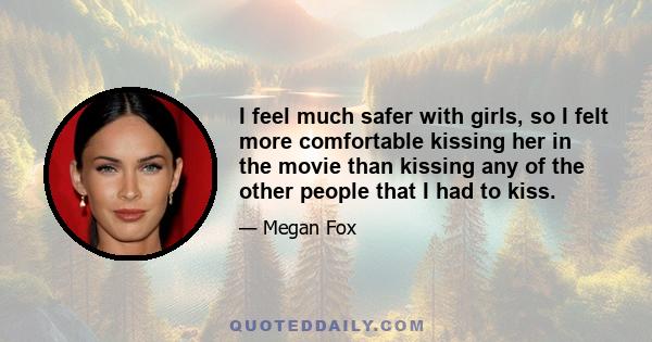 I feel much safer with girls, so I felt more comfortable kissing her in the movie than kissing any of the other people that I had to kiss.