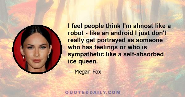 I feel people think I'm almost like a robot - like an android I just don't really get portrayed as someone who has feelings or who is sympathetic like a self-absorbed ice queen.