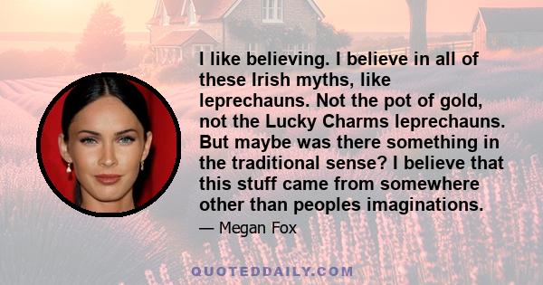 I like believing. I believe in all of these Irish myths, like leprechauns. Not the pot of gold, not the Lucky Charms leprechauns. But maybe was there something in the traditional sense? I believe that this stuff came