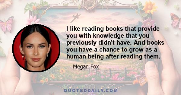 I like reading books that provide you with knowledge that you previously didn't have. And books you have a chance to grow as a human being after reading them.