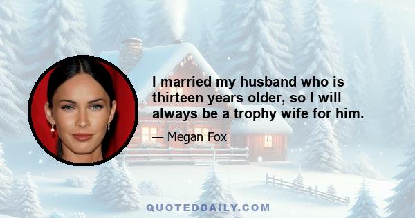 I married my husband who is thirteen years older, so I will always be a trophy wife for him.